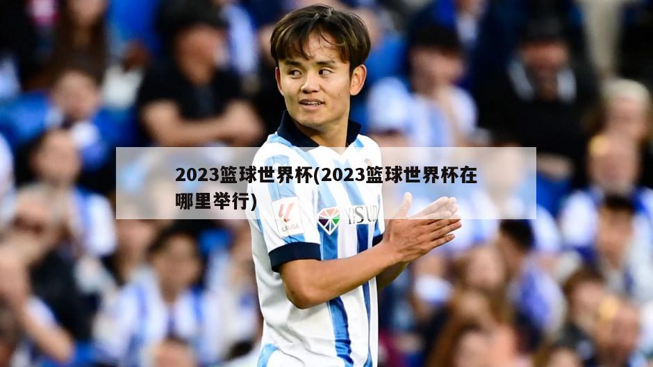 2023篮球世界杯(2023篮球世界杯在哪里举行)