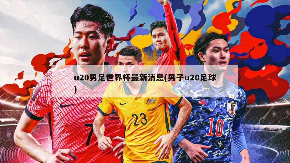 u20男足世界杯最新消息(男子u20足球)