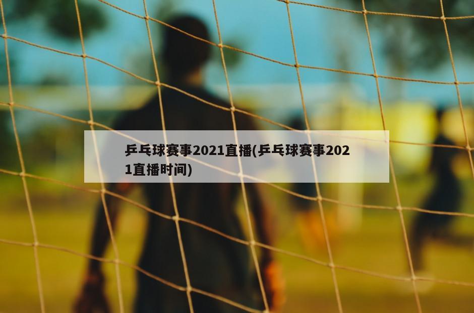 乒乓球赛事2021直播(乒乓球赛事2021直播时间)