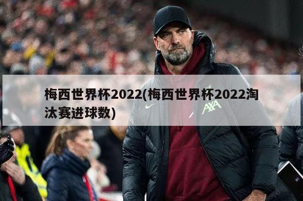 梅西世界杯2022(梅西世界杯2022淘汰赛进球数)