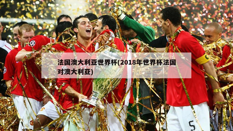 法国澳大利亚世界杯(2018年世界杯法国对澳大利亚)