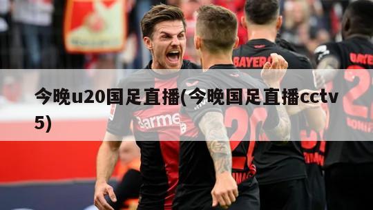 今晚u20国足直播(今晚国足直播cctv5)