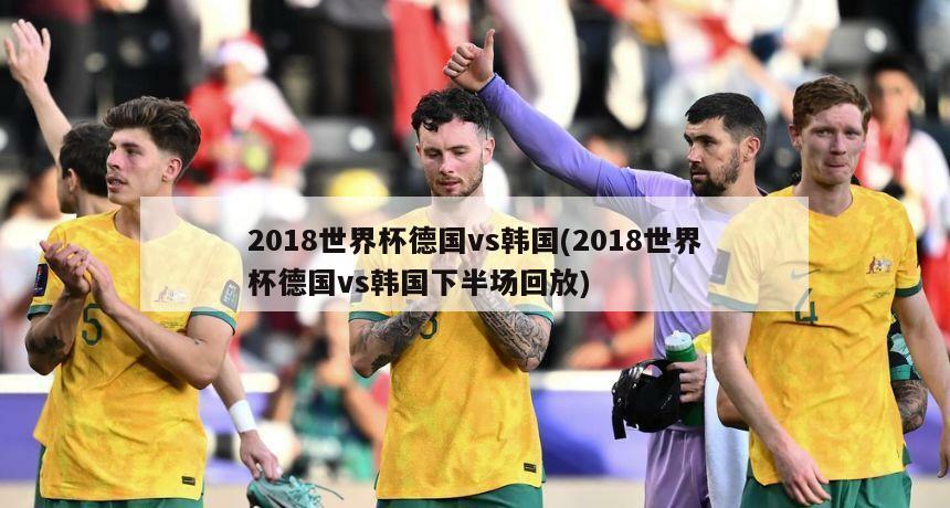 2018世界杯德国vs韩国(2018世界杯德国vs韩国下半场回放)