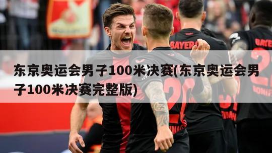 东京奥运会男子100米决赛(东京奥运会男子100米决赛完整版)