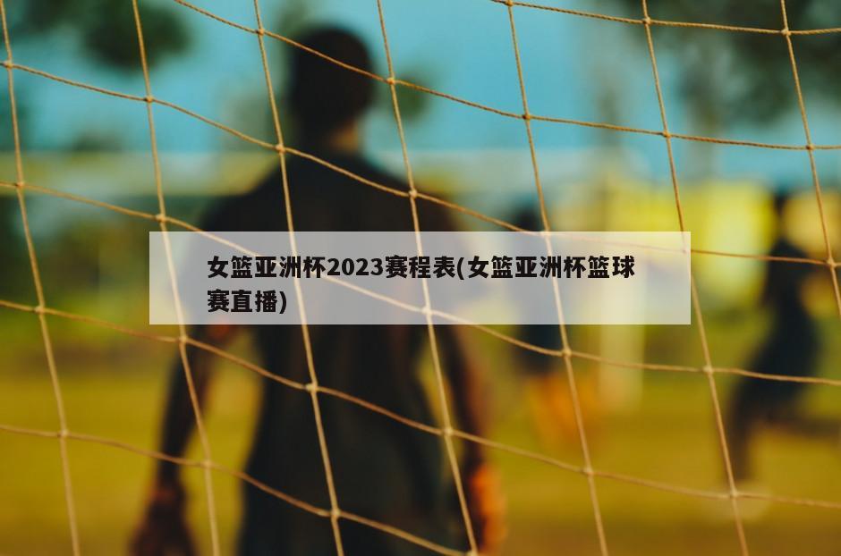 女篮亚洲杯2023赛程表(女篮亚洲杯篮球赛直播)