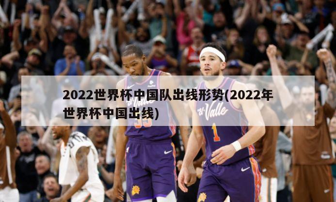 2022世界杯中国队出线形势(2022年世界杯中国出线)